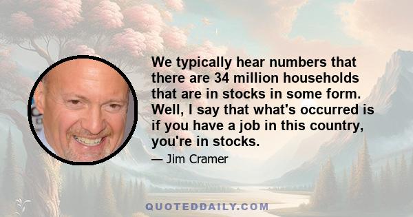 We typically hear numbers that there are 34 million households that are in stocks in some form. Well, I say that what's occurred is if you have a job in this country, you're in stocks.