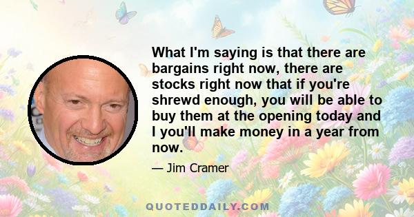 What I'm saying is that there are bargains right now, there are stocks right now that if you're shrewd enough, you will be able to buy them at the opening today and I you'll make money in a year from now.