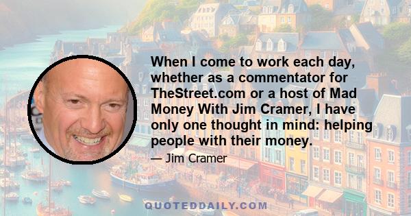 When I come to work each day, whether as a commentator for TheStreet.com or a host of Mad Money With Jim Cramer, I have only one thought in mind: helping people with their money.