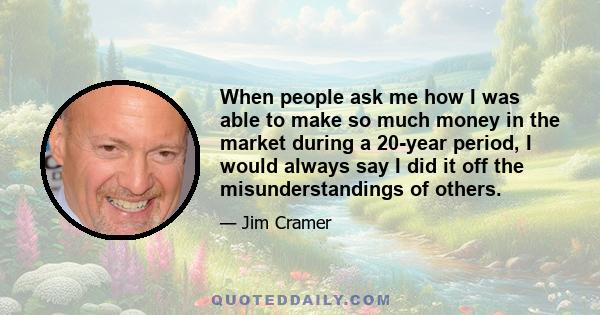 When people ask me how I was able to make so much money in the market during a 20-year period, I would always say I did it off the misunderstandings of others.