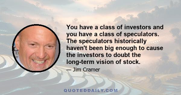 You have a class of investors and you have a class of speculators. The speculators historically haven't been big enough to cause the investors to doubt the long-term vision of stock.