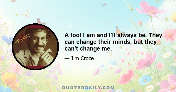 A fool I am and I'll always be. They can change their minds, but they can't change me.