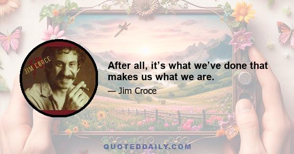 After all, it’s what we’ve done that makes us what we are.