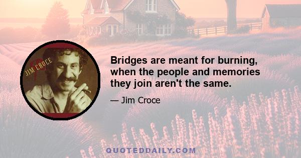 Bridges are meant for burning, when the people and memories they join aren't the same.