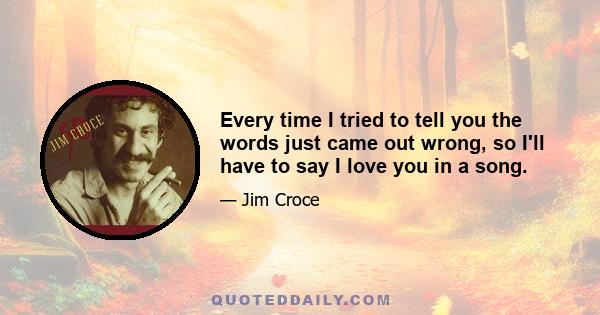 Every time I tried to tell you the words just came out wrong, so I'll have to say I love you in a song.