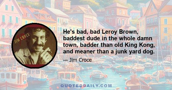 He's bad, bad Leroy Brown, baddest dude in the whole damn town, badder than old King Kong, and meaner than a junk yard dog.