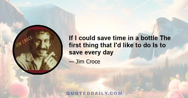 If I could save time in a bottle The first thing that I'd like to do Is to save every day