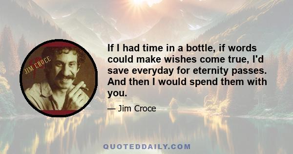 If I had time in a bottle, if words could make wishes come true, I'd save everyday for eternity passes. And then I would spend them with you.