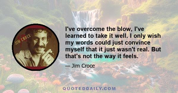 I've overcome the blow, I've learned to take it well. I only wish my words could just convince myself that it just wasn't real. But that's not the way it feels.