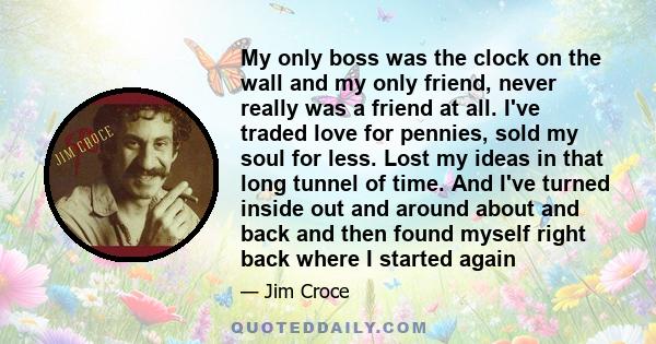 My only boss was the clock on the wall and my only friend, never really was a friend at all. I've traded love for pennies, sold my soul for less. Lost my ideas in that long tunnel of time. And I've turned inside out and 