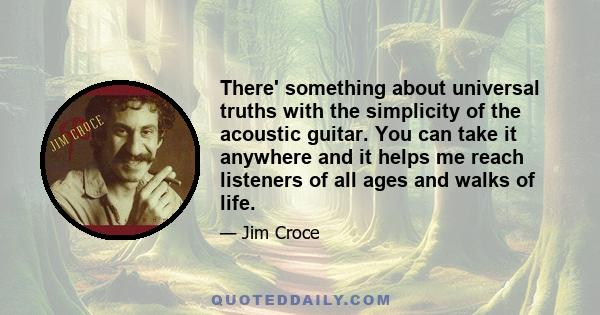 There' something about universal truths with the simplicity of the acoustic guitar. You can take it anywhere and it helps me reach listeners of all ages and walks of life.