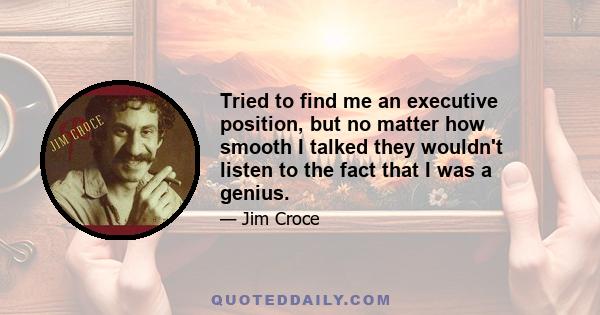 Tried to find me an executive position, but no matter how smooth I talked they wouldn't listen to the fact that I was a genius.