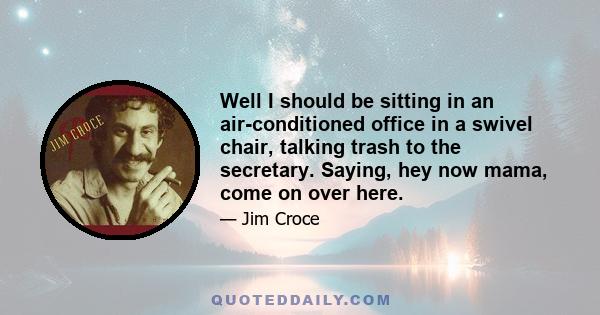 Well I should be sitting in an air-conditioned office in a swivel chair, talking trash to the secretary. Saying, hey now mama, come on over here.