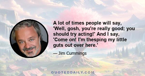 A lot of times people will say, 'Well, gosh, you're really good; you should try acting!' And I say, 'Come on! I'm thesping my little guts out over here.'