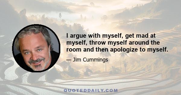 I argue with myself, get mad at myself, throw myself around the room and then apologize to myself.