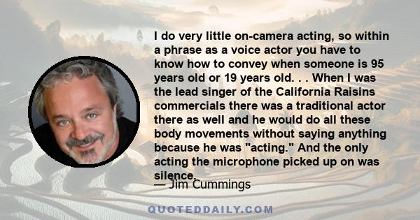 I do very little on-camera acting, so within a phrase as a voice actor you have to know how to convey when someone is 95 years old or 19 years old. . . When I was the lead singer of the California Raisins commercials