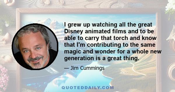 I grew up watching all the great Disney animated films and to be able to carry that torch and know that I'm contributing to the same magic and wonder for a whole new generation is a great thing.