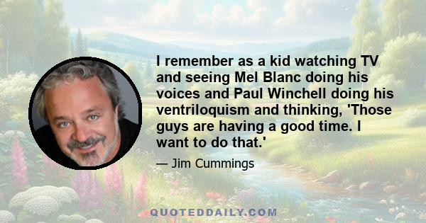 I remember as a kid watching TV and seeing Mel Blanc doing his voices and Paul Winchell doing his ventriloquism and thinking, 'Those guys are having a good time. I want to do that.'