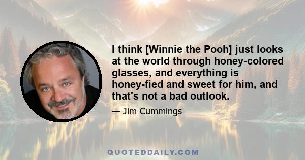 I think [Winnie the Pooh] just looks at the world through honey-colored glasses, and everything is honey-fied and sweet for him, and that's not a bad outlook.