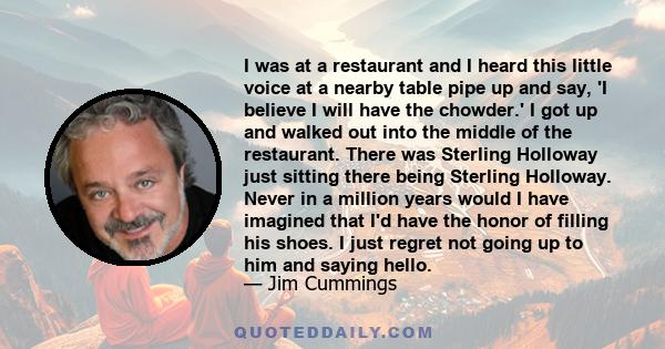 I was at a restaurant and I heard this little voice at a nearby table pipe up and say, 'I believe I will have the chowder.' I got up and walked out into the middle of the restaurant. There was Sterling Holloway just