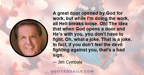 A great door opened by God for work, but while I'm doing the work, all Hell breaks loose. Oh! The idea that when God opens a door and He's with you, you don't have to fight. Oh, what a joke. That is a joke. In fact, if