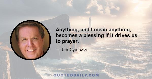 Anything, and I mean anything, becomes a blessing if it drives us to prayer.