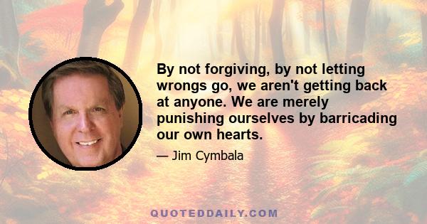 By not forgiving, by not letting wrongs go, we aren't getting back at anyone. We are merely punishing ourselves by barricading our own hearts.