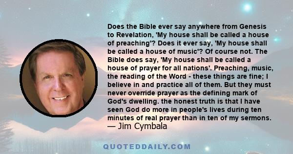 Does the Bible ever say anywhere from Genesis to Revelation, 'My house shall be called a house of preaching'? Does it ever say, 'My house shall be called a house of music'? Of course not. The Bible does say, 'My house