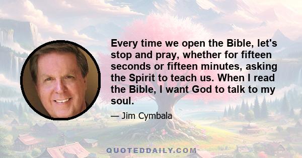 Every time we open the Bible, let's stop and pray, whether for fifteen seconds or fifteen minutes, asking the Spirit to teach us. When I read the Bible, I want God to talk to my soul.