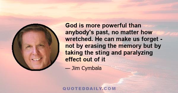 God is more powerful than anybody's past, no matter how wretched. He can make us forget - not by erasing the memory but by taking the sting and paralyzing effect out of it