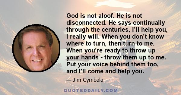 God is not aloof. He is not disconnected. He says continually through the centuries, I’ll help you, I really will. When you don’t know where to turn, then turn to me. When you’re ready to throw up your hands - throw