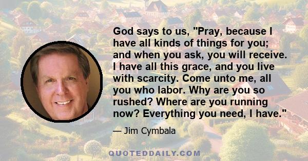 God says to us, Pray, because I have all kinds of things for you; and when you ask, you will receive. I have all this grace, and you live with scarcity. Come unto me, all you who labor. Why are you so rushed? Where are