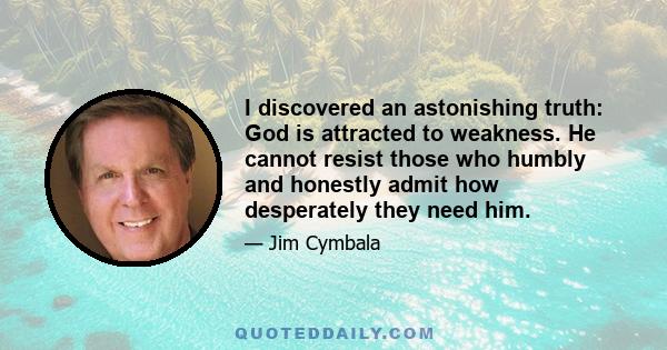 I discovered an astonishing truth: God is attracted to weakness. He cannot resist those who humbly and honestly admit how desperately they need him.