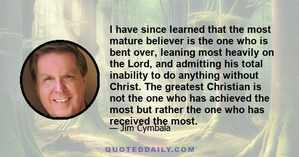 I have since learned that the most mature believer is the one who is bent over, leaning most heavily on the Lord, and admitting his total inability to do anything without Christ. The greatest Christian is not the one