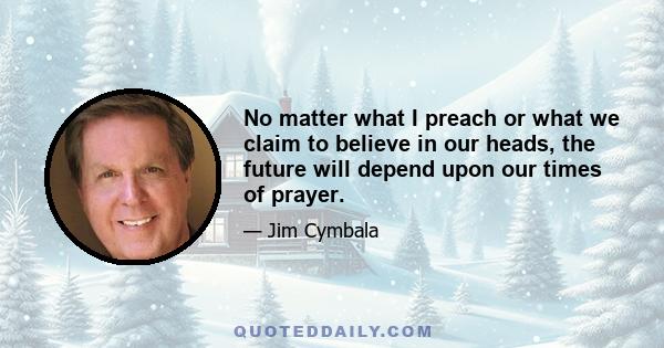 No matter what I preach or what we claim to believe in our heads, the future will depend upon our times of prayer.