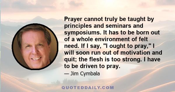 Prayer cannot truly be taught by principles and seminars and symposiums. It has to be born out of a whole environment of felt need. If I say, I ought to pray, I will soon run out of motivation and quit; the flesh is too 