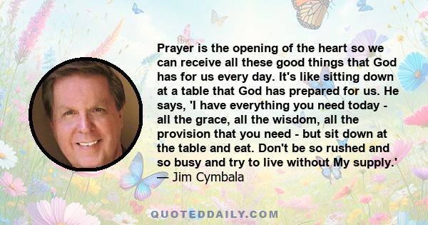 Prayer is the opening of the heart so we can receive all these good things that God has for us every day. It's like sitting down at a table that God has prepared for us. He says, 'I have everything you need today - all