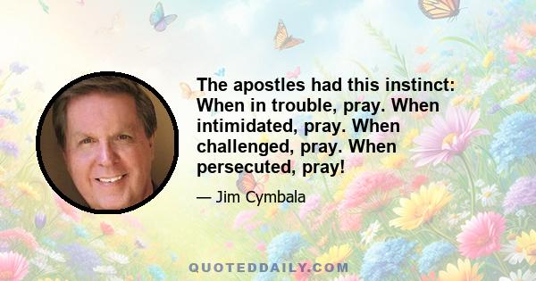 The apostles had this instinct: When in trouble, pray. When intimidated, pray. When challenged, pray. When persecuted, pray!