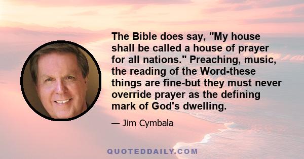 The Bible does say, My house shall be called a house of prayer for all nations. Preaching, music, the reading of the Word-these things are fine-but they must never override prayer as the defining mark of God's dwelling.