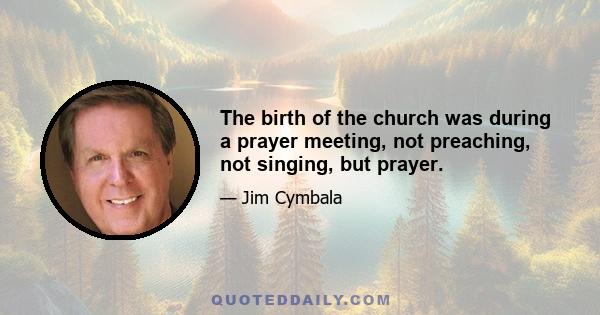 The birth of the church was during a prayer meeting, not preaching, not singing, but prayer.