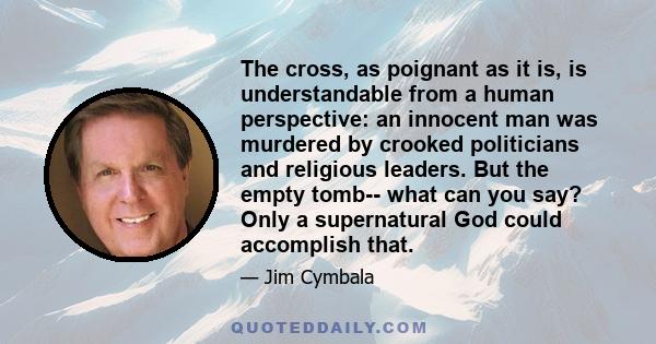 The cross, as poignant as it is, is understandable from a human perspective: an innocent man was murdered by crooked politicians and religious leaders. But the empty tomb-- what can you say? Only a supernatural God