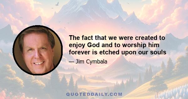 The fact that we were created to enjoy God and to worship him forever is etched upon our souls