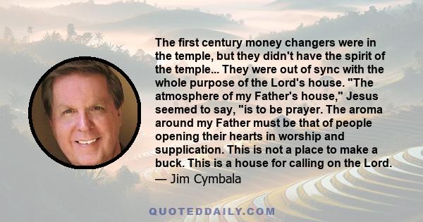 The first century money changers were in the temple, but they didn't have the spirit of the temple... They were out of sync with the whole purpose of the Lord's house. The atmosphere of my Father's house, Jesus seemed