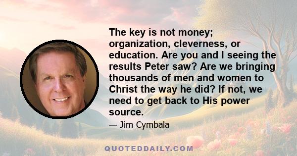 The key is not money; organization, cleverness, or education. Are you and I seeing the results Peter saw? Are we bringing thousands of men and women to Christ the way he did? If not, we need to get back to His power