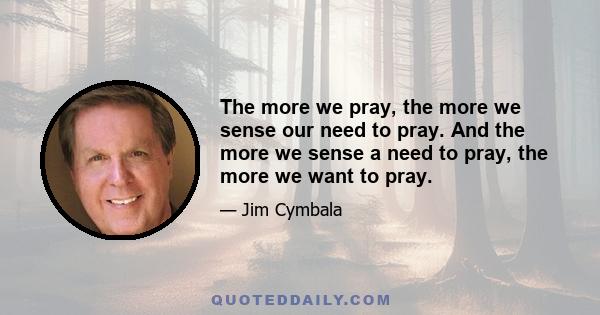 The more we pray, the more we sense our need to pray. And the more we sense a need to pray, the more we want to pray.