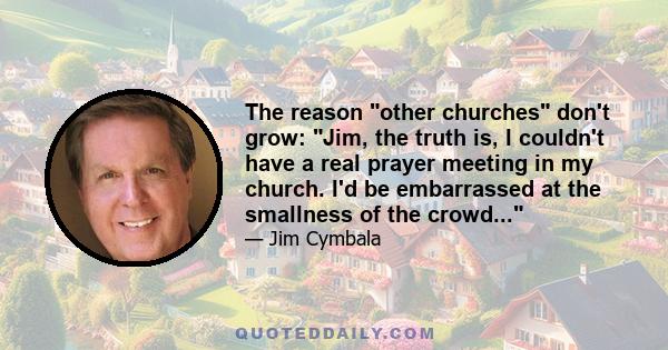 The reason other churches don't grow: Jim, the truth is, I couldn't have a real prayer meeting in my church. I'd be embarrassed at the smallness of the crowd...