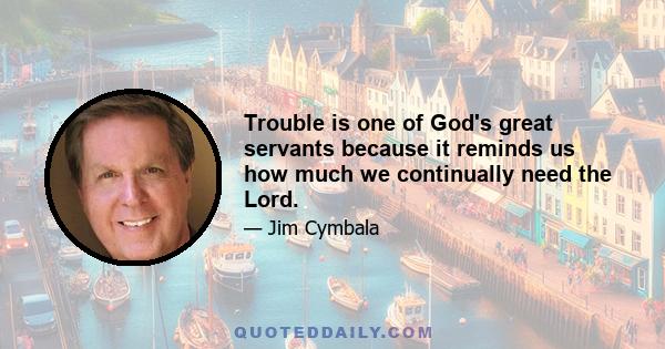 Trouble is one of God's great servants because it reminds us how much we continually need the Lord.