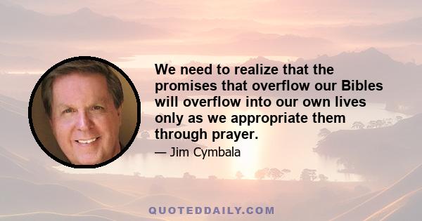 We need to realize that the promises that overflow our Bibles will overflow into our own lives only as we appropriate them through prayer.