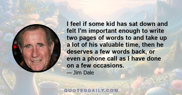 I feel if some kid has sat down and felt I'm important enough to write two pages of words to and take up a lot of his valuable time, then he deserves a few words back, or even a phone call as I have done on a few