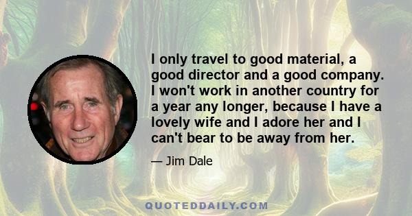 I only travel to good material, a good director and a good company. I won't work in another country for a year any longer, because I have a lovely wife and I adore her and I can't bear to be away from her.